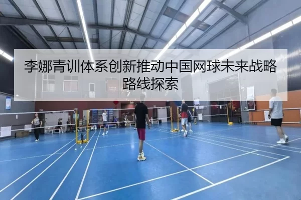 李娜青训体系创新推动中国网球未来战略路线探索