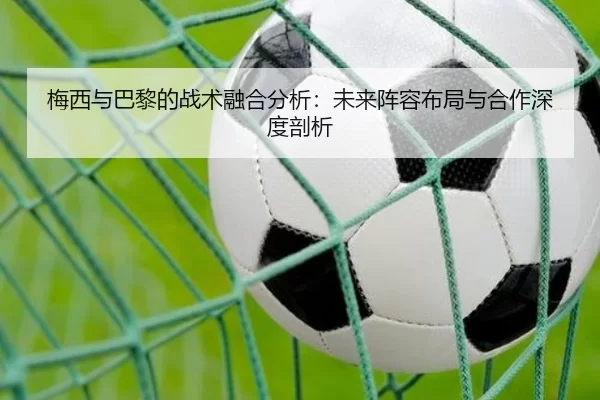 梅西与巴黎的战术融合分析：未来阵容布局与合作深度剖析