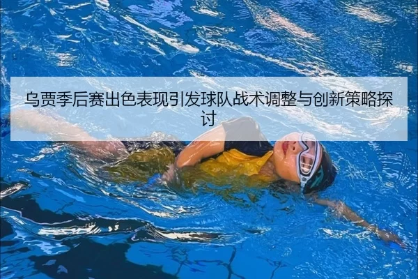 乌贾季后赛出色表现引发球队战术调整与创新策略探讨