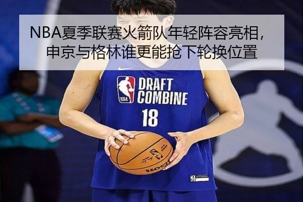 NBA夏季联赛火箭队年轻阵容亮相，申京与格林谁更能抢下轮换位置